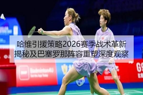 哈维引援策略2026赛季战术革新揭秘及巴塞罗那阵容重塑深度观察