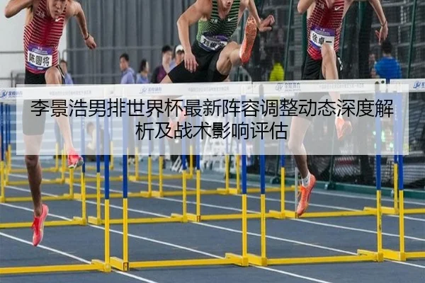 李景浩男排世界杯最新阵容调整动态深度解析及战术影响评估